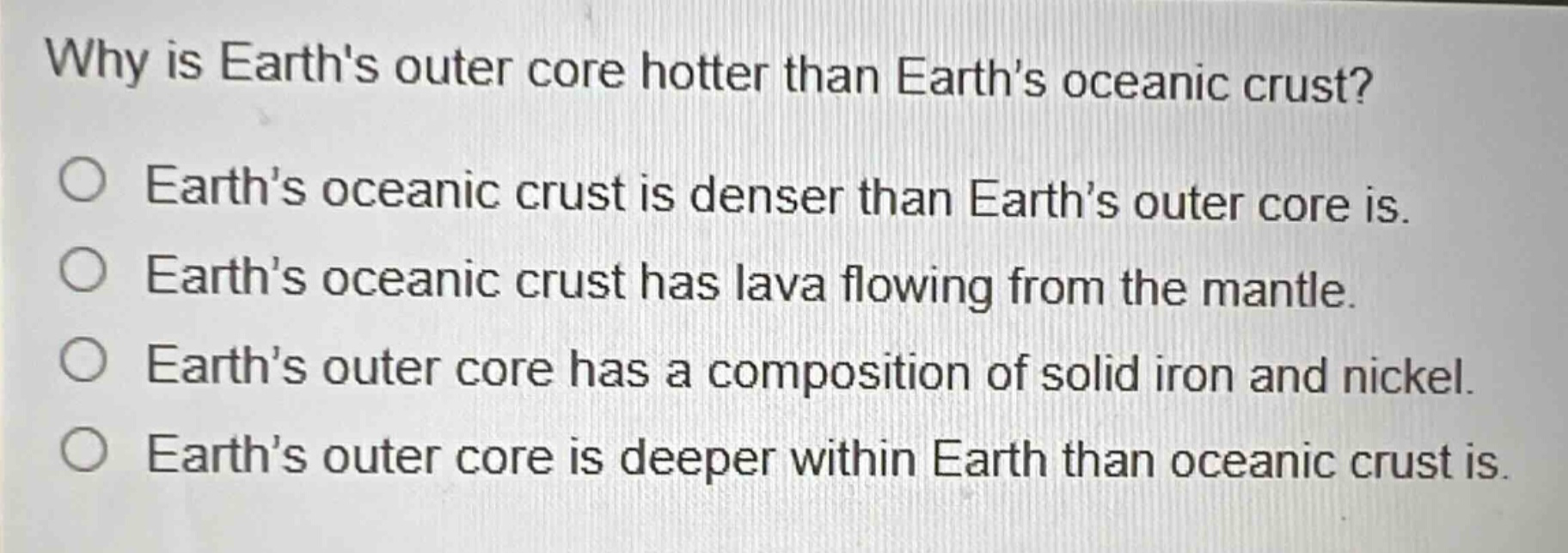 why is earths outer core hotter than earths oceanic crust? earths oceanic crust is denser than earths outer core is. earths oceanic crust has lava flowing from the mantle. earths outer core has a composition of solid iron and nickel. earths outer core is deeper within earth than oceanic crust is.