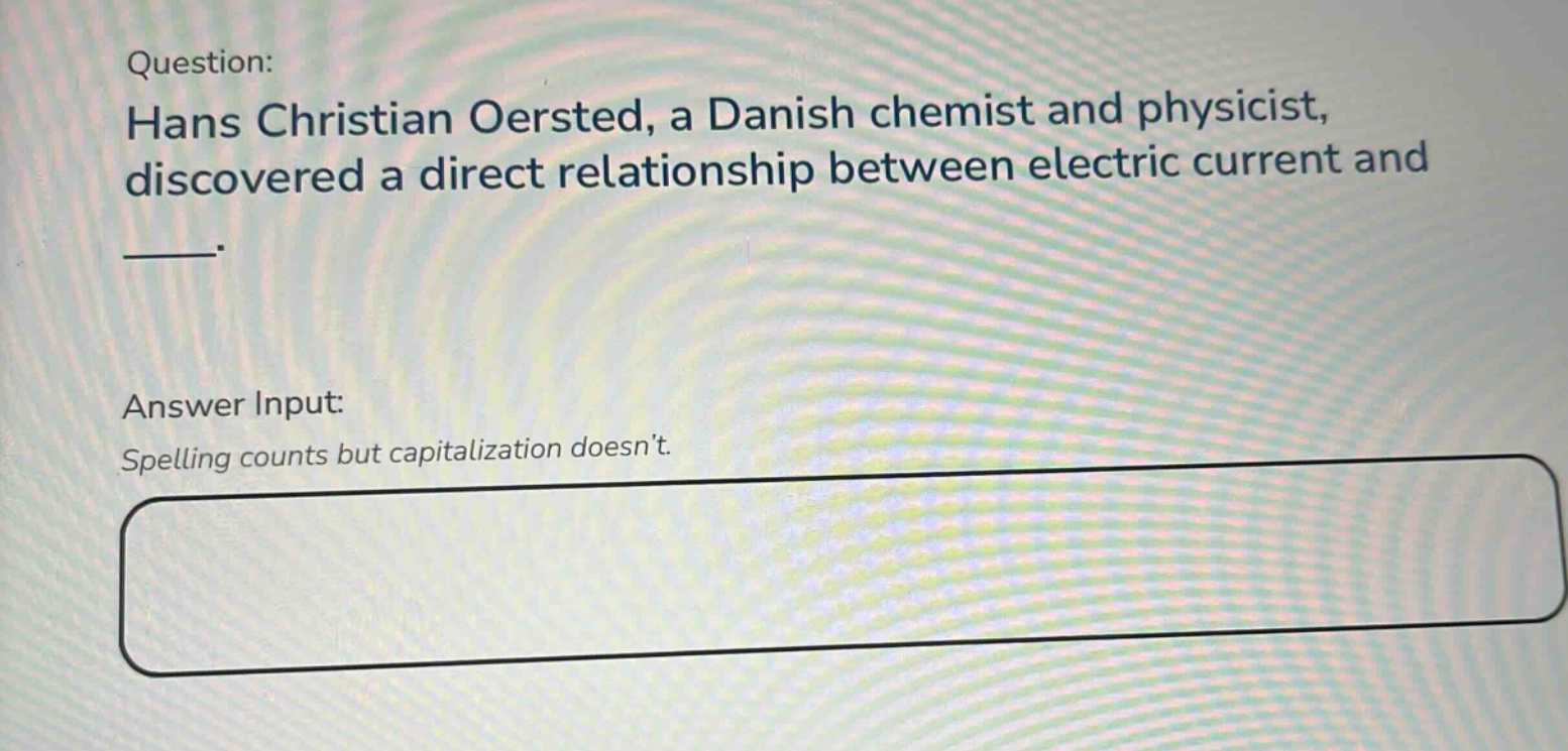 question: hans christian oersted, a danish chemist and physicist, discovered a direct relationship between electric current and ___. answer input: spelling counts but capitalization doesnt.