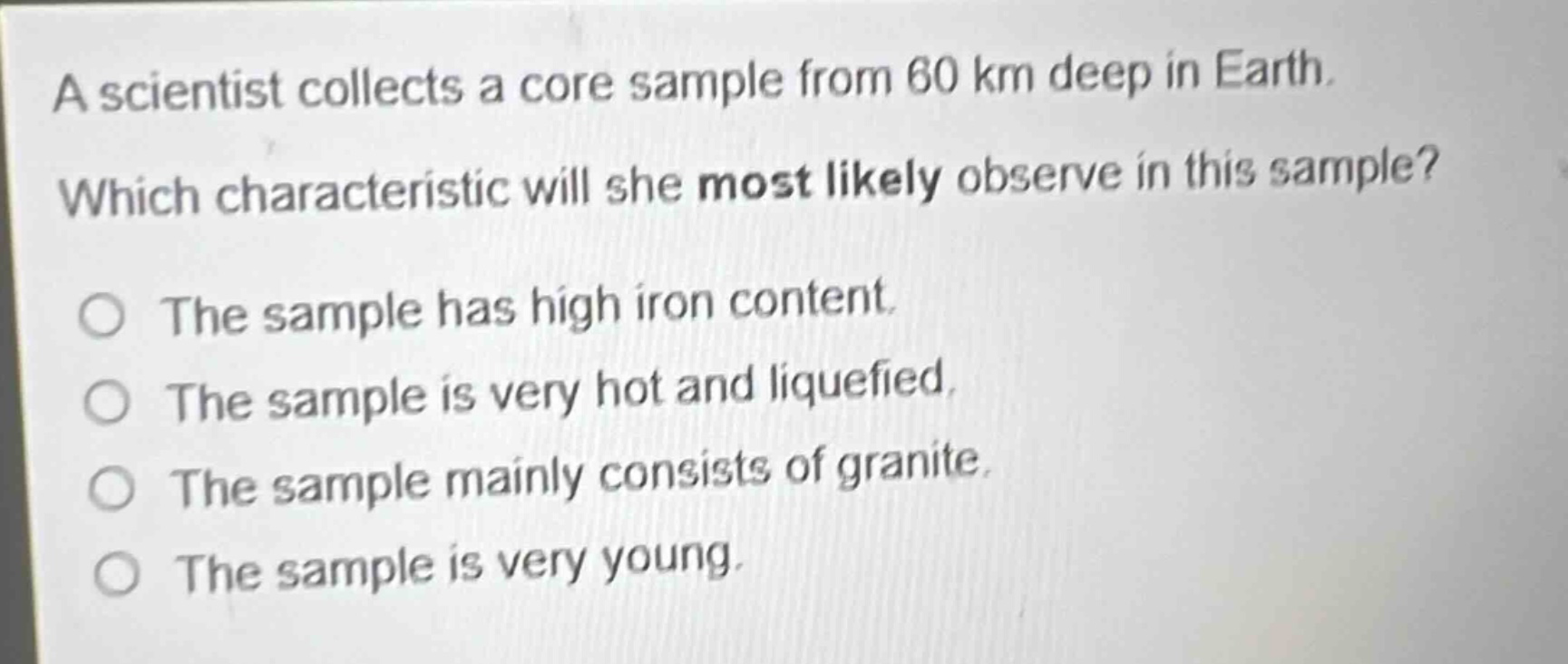 a scientist collects a core sample from 60 km deep in earth. which characteristic will she most likely observe in this sample? the sample has high iron content. the sample is very hot and liquefied. the sample mainly consists of granite. the sample is very young.