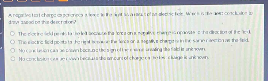 a negative test charge experiences a force to the right as a result of an electric field. which is the best conclusion to draw based on this description? the electric field points to the left because the force on a negative charge is opposite to the direction of the field. the electric field points to the right because the force on a negative charge is in the same direction as the field. no conclusion can be drawn because the sign of the charge creating the field is unknown. no conclusion can be drawn because the amount of charge on the test charge is unknown.