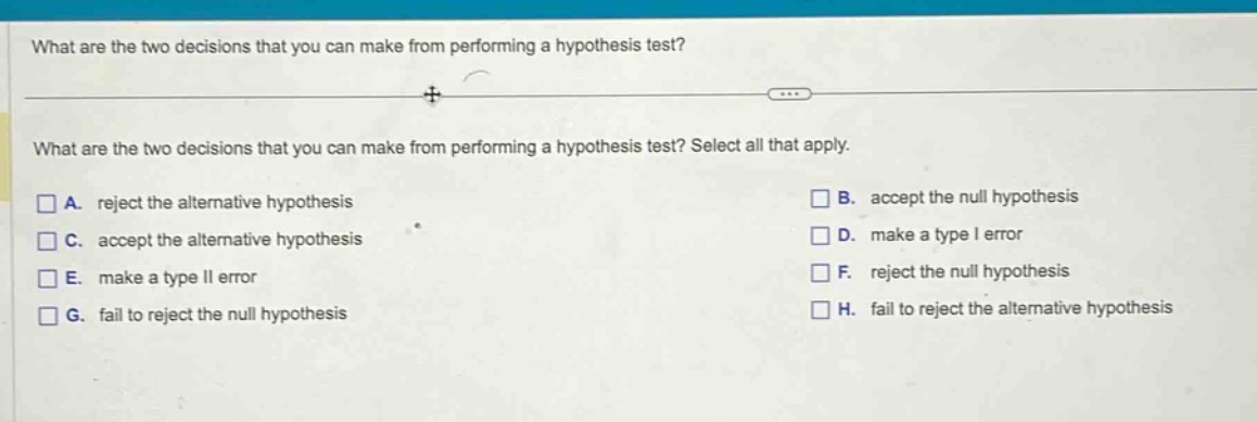 what are the two decisions that you can make from performing a hypothesis test? what are the two decisions that you can make from performing a hypothesis test? select all that apply. a. reject the alternative hypothesis b. accept the null hypothesis c. accept the alternative hypothesis d. make a type i error e. make a type ii error f. reject the null hypothesis g. fail to reject the null hypothesis h. fail to reject the alternative hypothesis