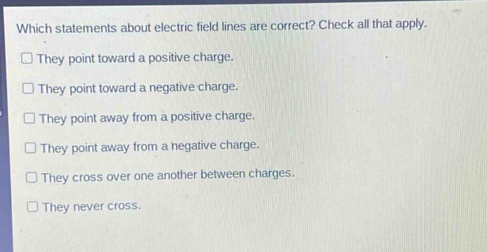 which statements about electric field lines are correct? check all that apply. they point toward a positive charge. they point toward a negative charge. they point away from a positive charge. they point away from a negative charge. they cross over one another between charges. they never cross.