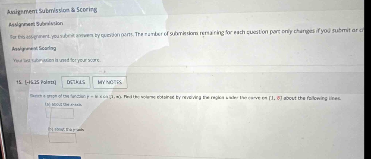 assignment submission & scoring assignment submission for this assignment, you submit answers by question parts. the number of submissions remaining for each question part only changes if you submit or ch assignment scoring your last submission is used for your score. 15. -/6.25 points details my notes sketch a graph of the function y = ln x on 1, ∞). find the volume obtained by revolving the region under the curve on 1, 8 about the following lines. (a) about the x - axis (b) about the y - axis