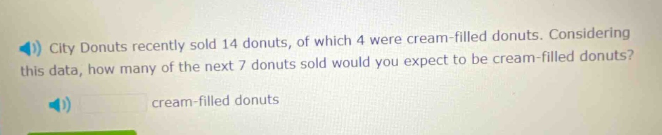 city donuts recently sold 14 donuts, of which 4 were cream - filled donuts. considering this data, how many of the next 7 donuts sold would you expect to be cream - filled donuts? cream - filled donuts