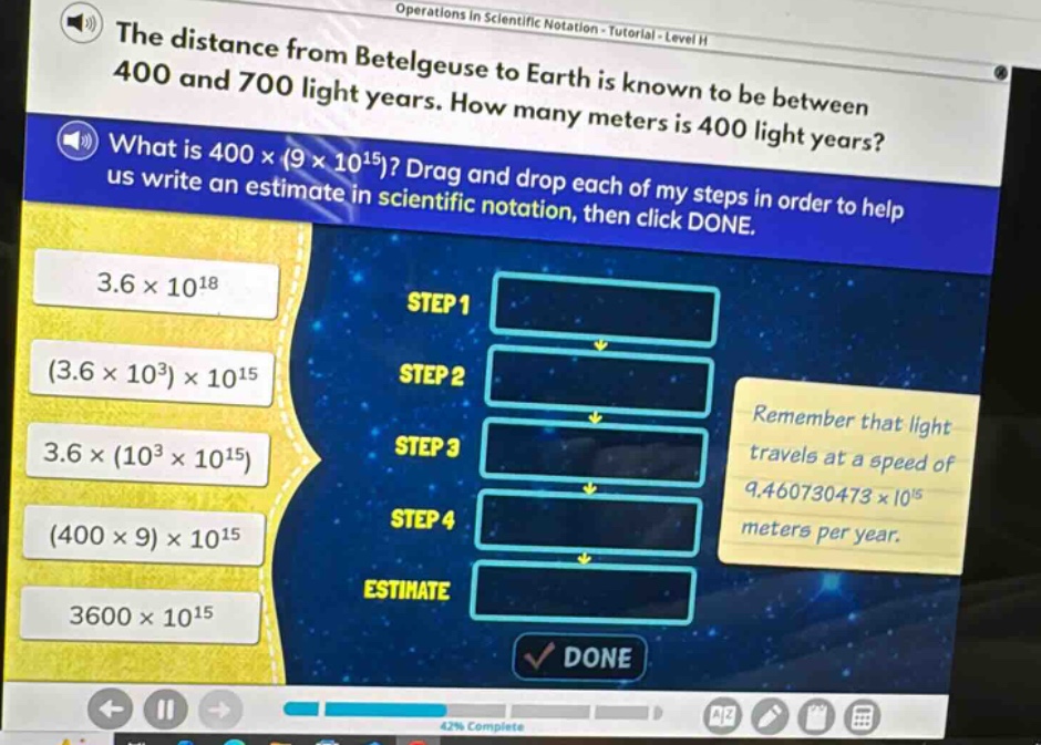 the distance from betelgeuse to earth is known to be between 400 and 700 light - years. how many meters is 400 light years? what is 400×(9×10^15)? drag and drop each of my steps in order to help us write an estimate in scientific notation, then click done. remember that light travels at a speed of 9.460730473×10^15 meters per year.