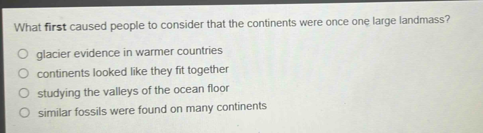 what first caused people to consider that the continents were once one large landmass?\no glacier evidence in warmer countries\no continents looked like they fit together\no studying the valleys of the ocean floor\no similar fossils were found on many continents