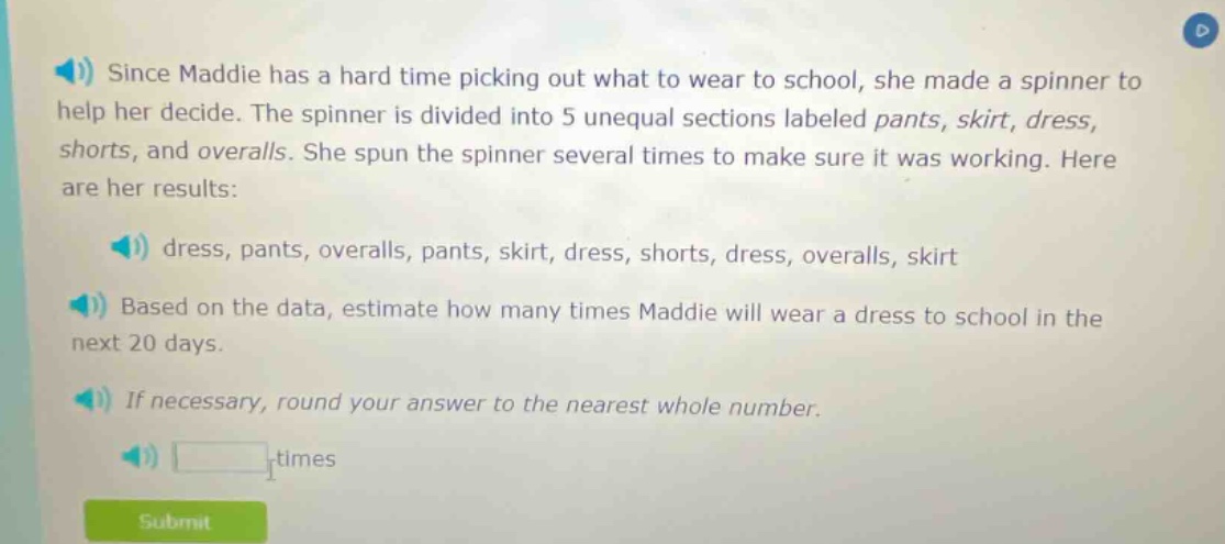 since maddie has a hard time picking out what to wear to school, she made a spinner to help her decide. the spinner is divided into 5 unequal sections labeled pants, skirt, dress, shorts, and overalls. she spun the spinner several times to make sure it was working. here are her results: dress, pants, overalls, pants, skirt, dress, shorts, dress, overalls, skirt based on the data, estimate how many times maddie will wear a dress to school in the next 20 days. if necessary, round your answer to the nearest whole number. times