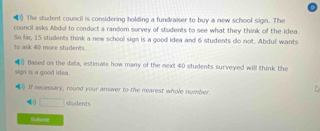the student council is considering holding a fundraiser to buy a new school sign. the council asks abdul to conduct a random survey of students to see what they think of the idea. so far, 15 students think a new school sign is a good idea and 6 students do not. abdul wants to ask 40 more students. based on the data, estimate how many of the next 40 students surveyed will think the sign is a good idea. if necessary, round your answer to the nearest whole number. students