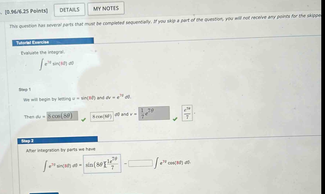 0.96/6.25 points details my notes this question has several parts that must be completed sequentially. if you skip a part of the question, you will not receive any points for the skippe tutorial exercise evaluate the integral. ∫e^7θ sin(8θ) dθ step 1 we will begin by letting u = sin(8θ) and dv = e^7θ dθ. then du = 8 cos(8θ) dθ and v = 1/7 e^7θ. step 2 after integration by parts we have ∫e^7θ sin(8θ) dθ = sin(8θ) 1/7 e^7θ - ∫e^7θ cos(8θ) dθ.
