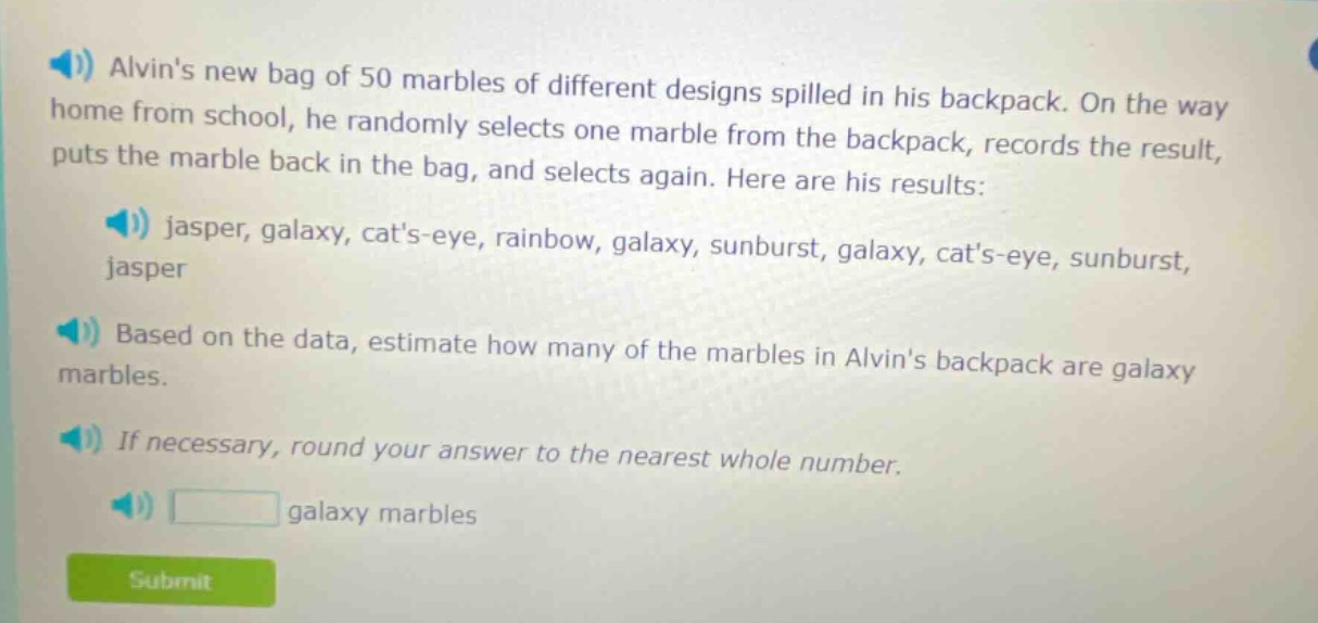 alvins new bag of 50 marbles of different designs spilled in his backpack. on the way home from school, he randomly selects one marble from the backpack, records the result, puts the marble back in the bag, and selects again. here are his results: jasper, galaxy, cats - eye, rainbow, galaxy, sunburst, galaxy, cats - eye, sunburst, jasper. based on the data, estimate how many of the marbles in alvins backpack are galaxy marbles. if necessary, round your answer to the nearest whole number. galaxy marbles