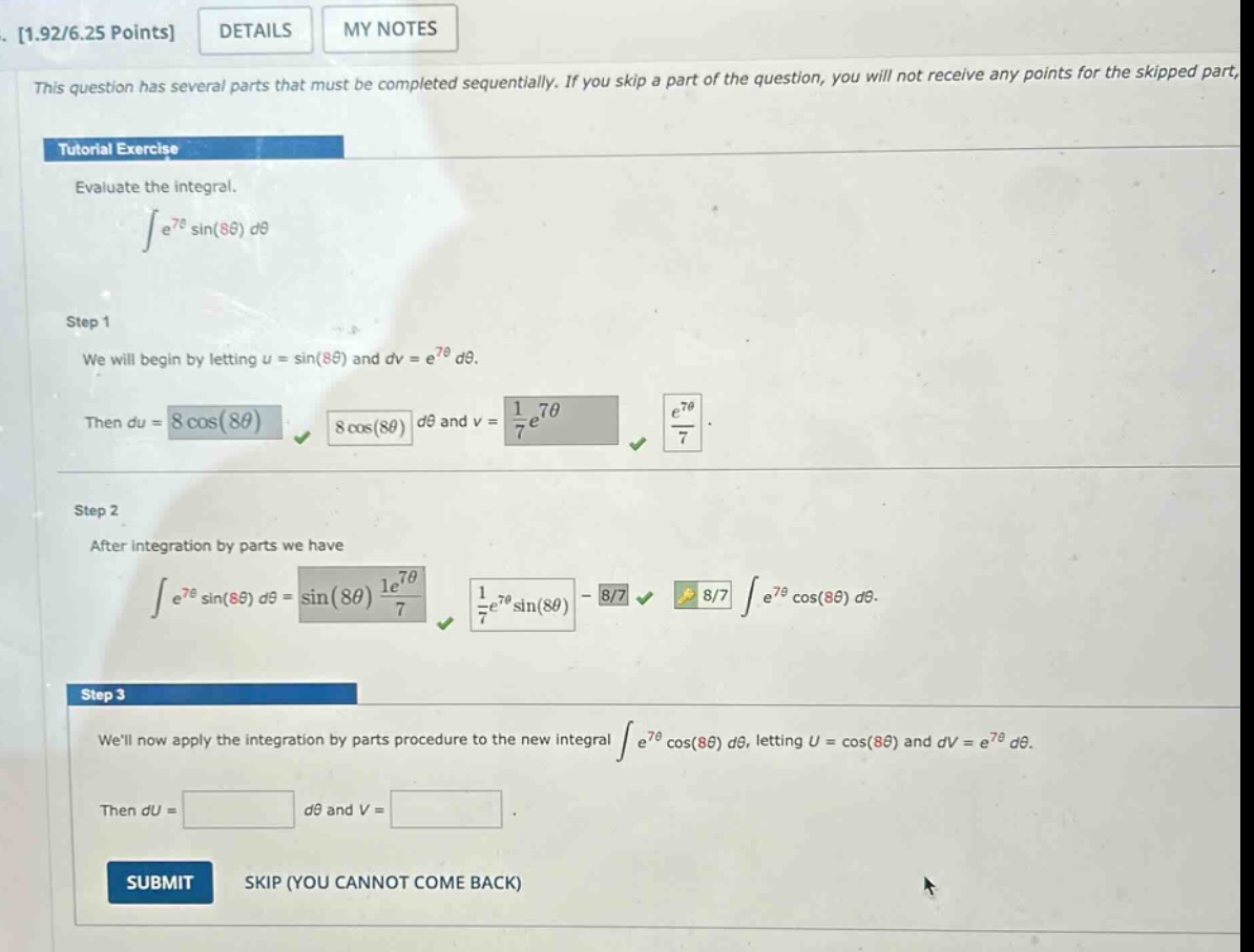 1.92/6.25 points details my notes this question has several parts that must be completed sequentially. if you skip a part of the question, you will not receive any points for the skipped part, tutorial exercise evaluate the integral. ∫e^7θ sin(8θ) dθ step 1 we will begin by letting u = sin(8θ) and dv = e^7θ dθ. then du = 8 cos(8θ) dθ and v = 1/7 e^7θ. step 2 after integration by parts we have ∫e^7θ sin(8θ) dθ = sin(8θ) 1/7 e^7θ - 8/7 ∫e^7θ cos(8θ) dθ. step 3 well now apply the integration by parts procedure to the new integral ∫e^7θ cos(8θ) dθ, letting u = cos(8θ) and dv = e^7θ dθ. then du = dθ and v = . submit skip (you cannot come back)