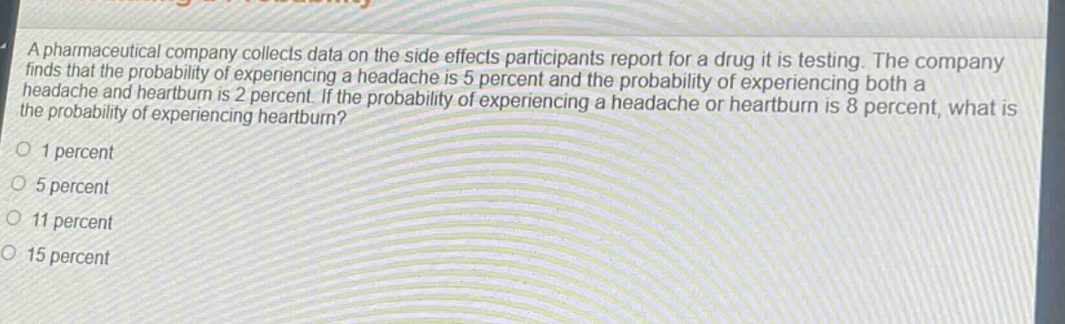a pharmaceutical company collects data on the side effects participants report for a drug it is testing. the company finds that the probability of experiencing a headache is 5 percent and the probability of experiencing both a headache and heartburn is 2 percent. if the probability of experiencing a headache or heartburn is 8 percent, what is the probability of experiencing heartburn?\n1 percent\n5 percent\n11 percent\n15 percent