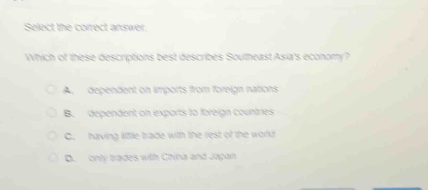 select the correct answer. which of these descriptions best describes southeast asias economy? a. dependent on imports from foreign nations b. dependent on exports to foreign countries c. having little trade with the rest of the world d. only trades with china and japan