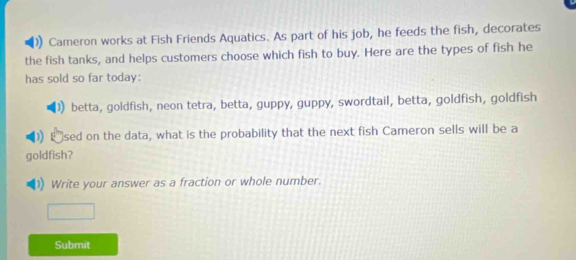 cameron works at fish friends aquatics. as part of his job, he feeds the fish, decorates the fish tanks, and helps customers choose which fish to buy. here are the types of fish he has sold so far today: betta, goldfish, neon tetra, betta, guppy, guppy, swordtail, betta, goldfish, goldfish. based on the data, what is the probability that the next fish cameron sells will be a goldfish? write your answer as a fraction or whole number.