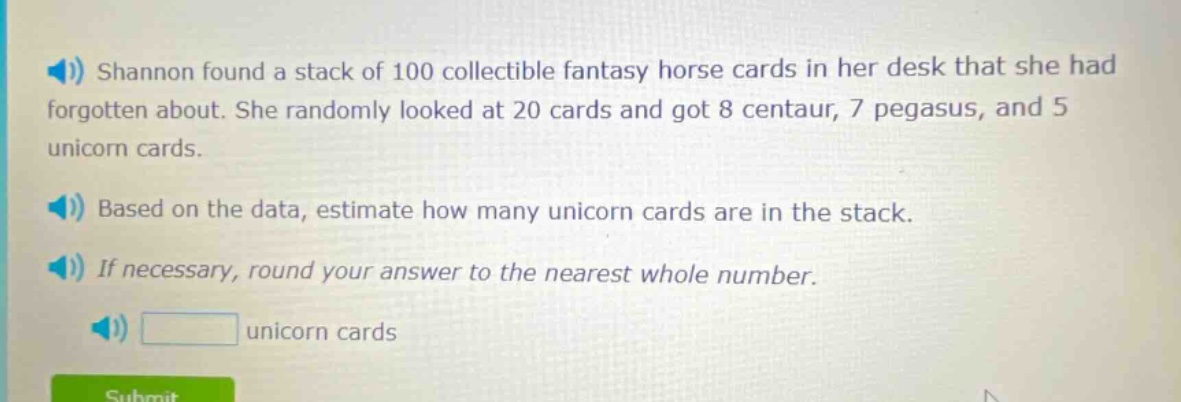 shannon found a stack of 100 collectible fantasy horse cards in her desk that she had forgotten about. she randomly looked at 20 cards and got 8 centaur, 7 pegasus, and 5 unicorn cards. based on the data, estimate how many unicorn cards are in the stack. if necessary, round your answer to the nearest whole number. unicorn cards
