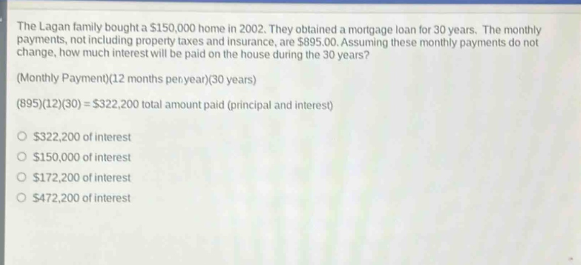 the lagan family bought a $150,000 home in 2002. they obtained a mortgage loan for 30 years. the monthly payments, not including property taxes and insurance, are $895.00. assuming these monthly payments do not change, how much interest will be paid on the house during the 30 years? (monthly payment)(12 months per year)(30 years) (895)(12)(30) = $322,200 total amount paid (principal and interest) $322,200 of interest $150,000 of interest $172,200 of interest $472,200 of interest