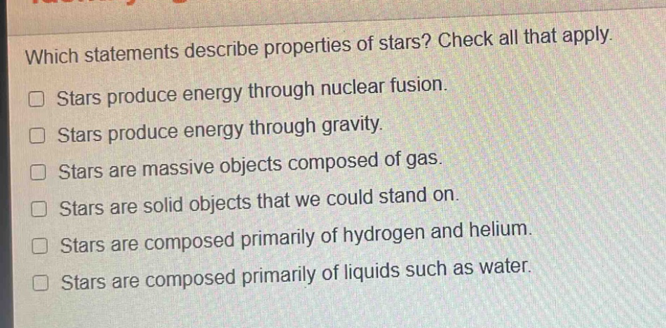 which statements describe properties of stars? check all that apply. stars produce energy through nuclear fusion. stars produce energy through gravity. stars are massive objects composed of gas. stars are solid objects that we could stand on. stars are composed primarily of hydrogen and helium. stars are composed primarily of liquids such as water.