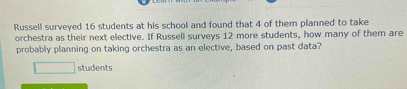 russell surveyed 16 students at his school and found that 4 of them planned to take orchestra as their next elective. if russell surveys 12 more students, how many of them are probably planning on taking orchestra as an elective, based on past data? students
