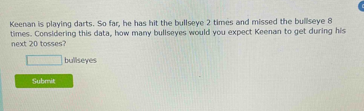 keenan is playing darts. so far, he has hit the bullseye 2 times and missed the bullseye 8 times. considering this data, how many bullseyes would you expect keenan to get during his next 20 tosses? bullseyes