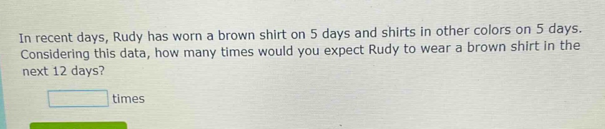 in recent days, rudy has worn a brown shirt on 5 days and shirts in other colors on 5 days. considering this data, how many times would you expect rudy to wear a brown shirt in the next 12 days? times