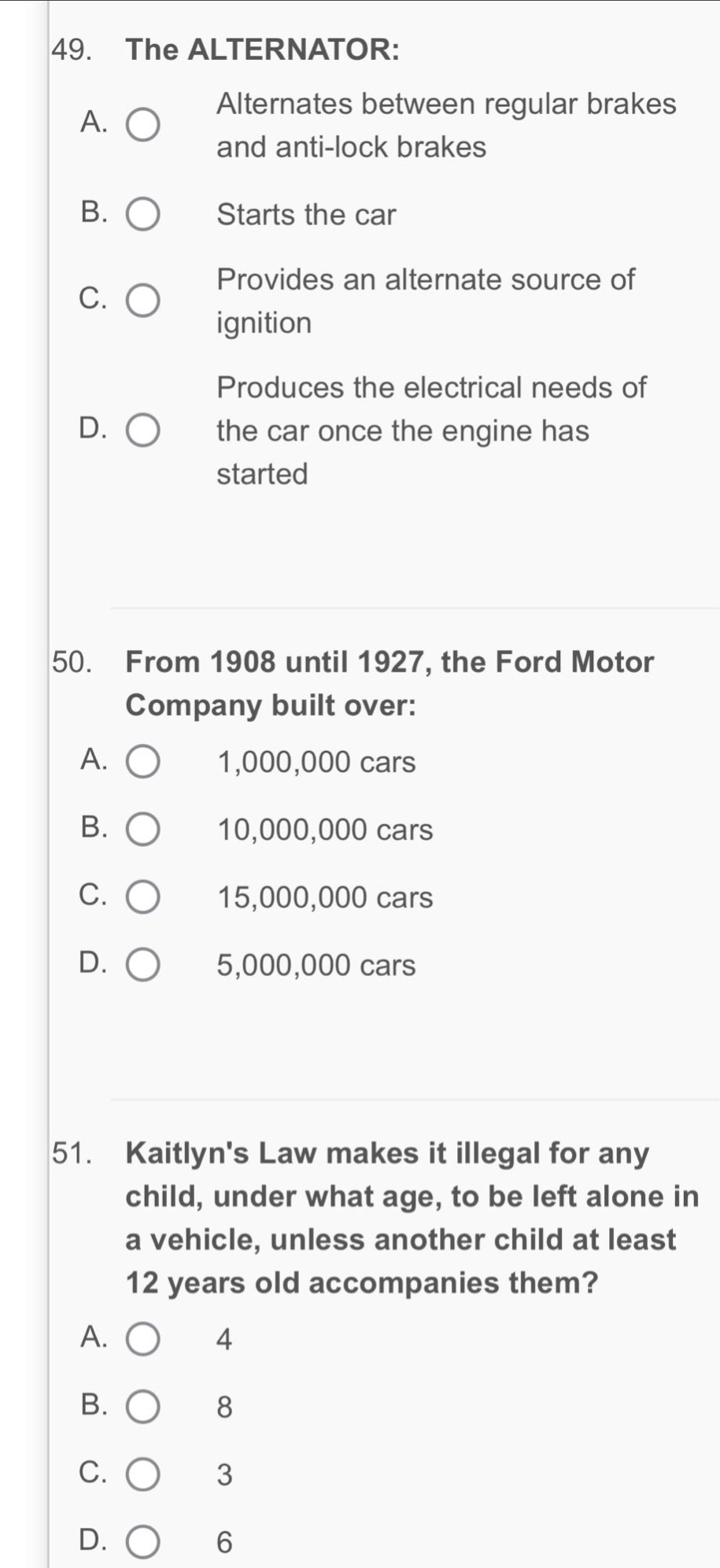 49. the alternator: a. alternates between regular brakes and anti - lock brakes b. starts the car c. provides an alternate source of ignition d. produces the electrical needs of the car once the engine has started 50. from 1908 until 1927, the ford motor company built over: a. 1,000,000 cars b. 10,000,000 cars c. 15,000,000 cars d. 5,000,000 cars 51. kaitlyns law makes it illegal for any child, under what age, to be left alone in a vehicle, unless another child at least 12 years old accompanies them? a. 4 b. 8 c. 3 d. 6