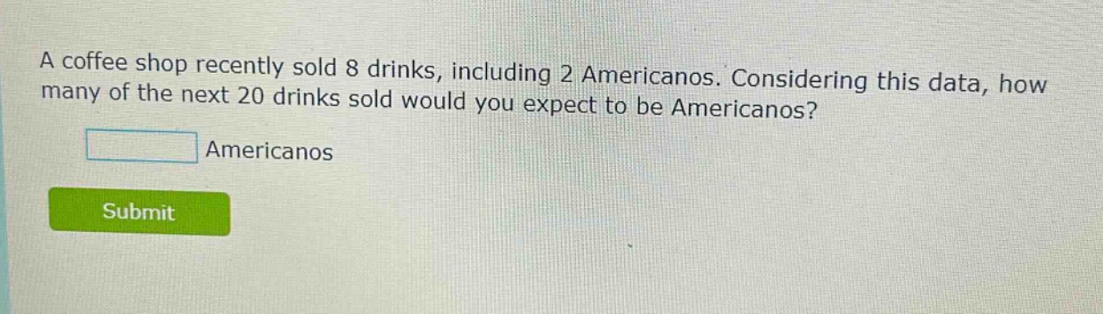 a coffee shop recently sold 8 drinks, including 2 americanos. considering this data, how many of the next 20 drinks sold would you expect to be americanos? americanos