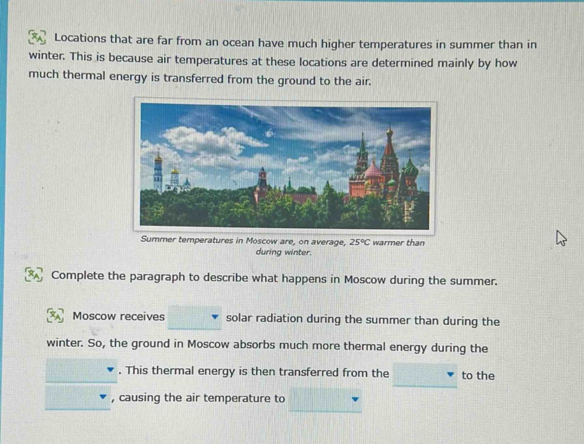 locations that are far from an ocean have much higher temperatures in summer than in winter. this is because air temperatures at these locations are determined mainly by how much thermal energy is transferred from the ground to the air. summer temperatures in moscow are, on average, 25°c warmer than during winter. complete the paragraph to describe what happens in moscow during the summer. moscow receives solar radiation during the summer than during the winter. so, the ground in moscow absorbs much more thermal energy during the. this thermal energy is then transferred from the to the, causing the air temperature to