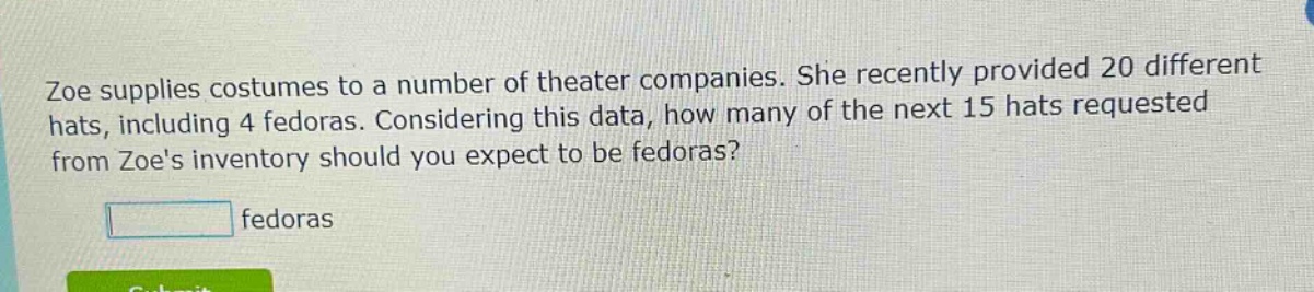 zoe supplies costumes to a number of theater companies. she recently provided 20 different hats, including 4 fedoras. considering this data, how many of the next 15 hats requested from zoes inventory should you expect to be fedoras? fedoras