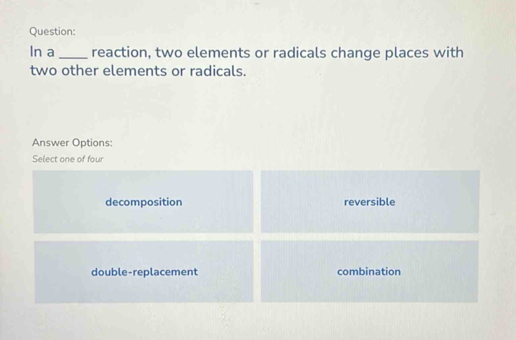 question: in a ____ reaction, two elements or radicals change places with two other elements or radicals. answer options: select one of four decomposition reversible double - replacement combination