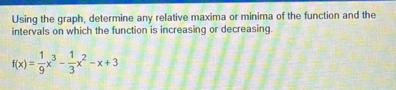 using the graph, determine any relative maxima or minima of the function and the intervals on which the function is increasing or decreasing. f(x)=1/9x^3 - 1/3x^2 - x + 3
