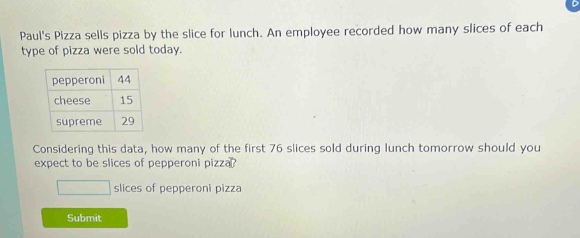 pauls pizza sells pizza by the slice for lunch. an employee recorded how many slices of each type of pizza were sold today. pepperoni 44 cheese 15 supreme 29 considering this data, how many of the first 76 slices sold during lunch tomorrow should you expect to be slices of pepperoni pizza? slices of pepperoni pizza