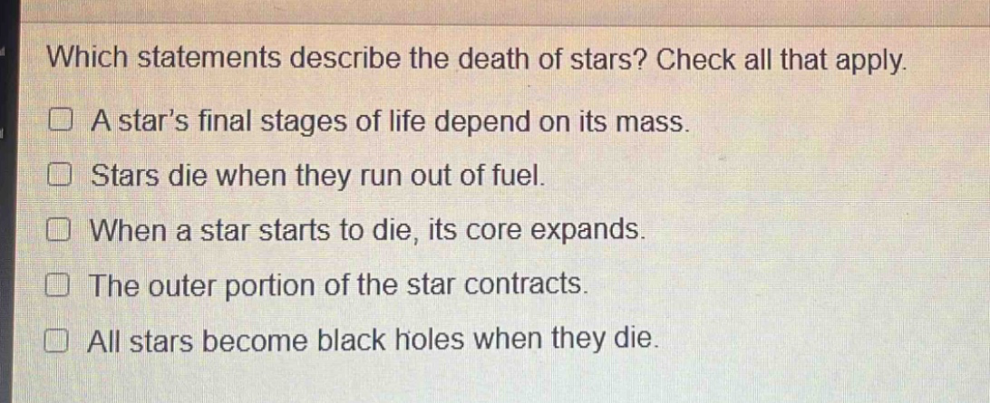 which statements describe the death of stars? check all that apply. a star’s final stages of life depend on its mass. stars die when they run out of fuel. when a star starts to die, its core expands. the outer portion of the star contracts. all stars become black holes when they die.