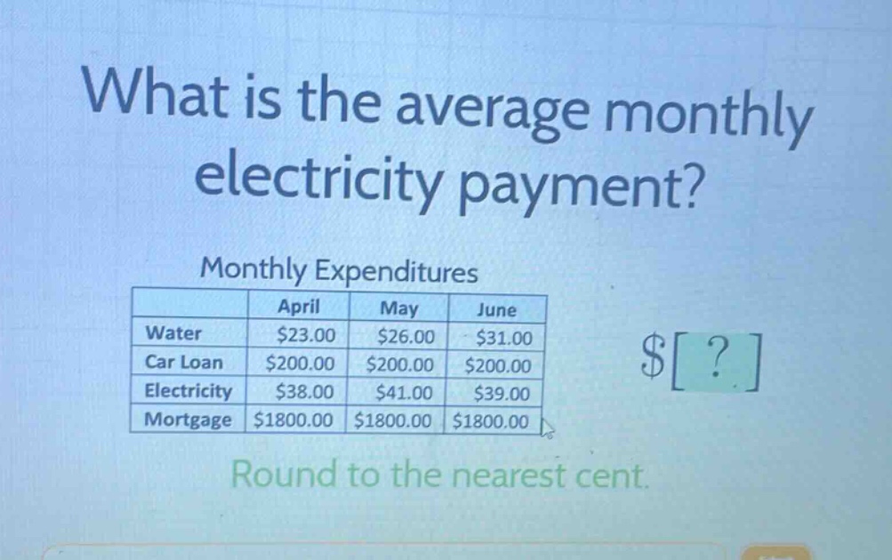 what is the average monthly electricity payment? monthly expenditures april may june water $23.00 $26.00 $31.00 car loan $200.00 $200.00 $200.00 electricity $38.00 $41.00 $39.00 mortgage $1800.00 $1800.00 $1800.00 round to the nearest cent.