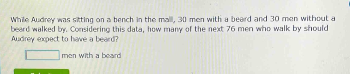 while audrey was sitting on a bench in the mall, 30 men with a beard and 30 men without a beard walked by. considering this data, how many of the next 76 men who walk by should audrey expect to have a beard? men with a beard