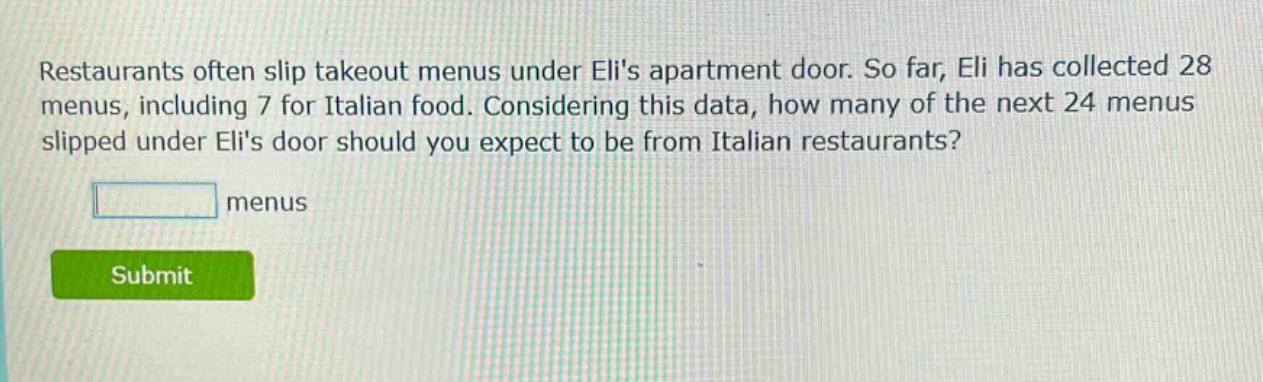 restaurants often slip takeout menus under elis apartment door. so far, eli has collected 28 menus, including 7 for italian food. considering this data, how many of the next 24 menus slipped under elis door should you expect to be from italian restaurants? menus
