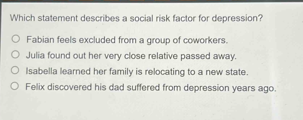 which statement describes a social risk factor for depression? o fabian feels excluded from a group of coworkers. o julia found out her very close relative passed away. o isabella learned her family is relocating to a new state. o felix discovered his dad suffered from depression years ago.