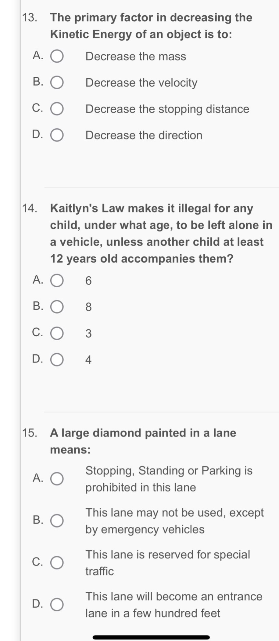 13. the primary factor in decreasing the kinetic energy of an object is to: a. decrease the mass b. decrease the velocity c. decrease the stopping distance d. decrease the direction 14. kaitlyns law makes it illegal for any child, under what age, to be left alone in a vehicle, unless another child at least 12 years old accompanies them? a. 6 b. 8 c. 3 d. 4 15. a large diamond painted in a lane means: a. stopping, standing or parking is prohibited in this lane b. this lane may not be used, except by emergency vehicles c. this lane is reserved for special traffic d. this lane will become an entrance lane in a few hundred feet