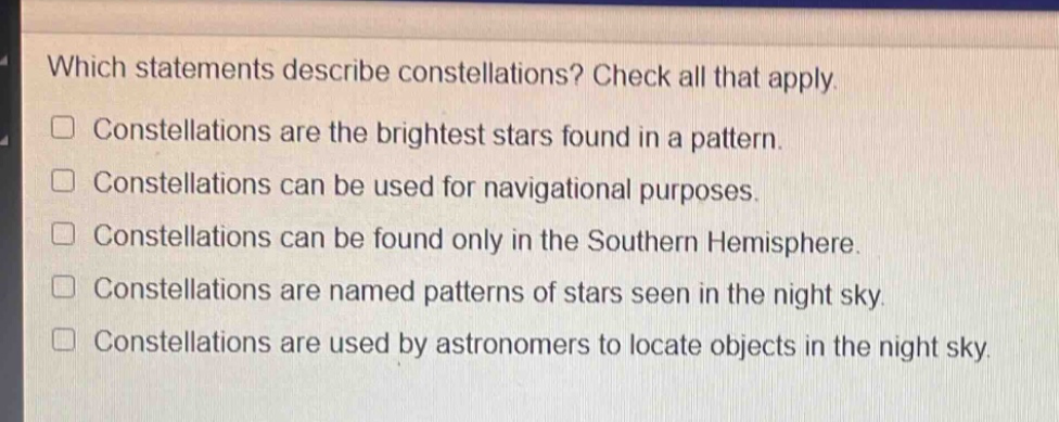 which statements describe constellations? check all that apply. constellations are the brightest stars found in a pattern. constellations can be used for navigational purposes. constellations can be found only in the southern hemisphere. constellations are named patterns of stars seen in the night sky. constellations are used by astronomers to locate objects in the night sky.