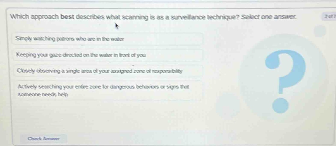 which approach best describes what scanning is as a surveillance technique? select one answer. simply watching patrons who are in the water keeping your gaze directed on the water in front of you closely observing a single area of your assigned zone of responsibility actively searching your entire zone for dangerous behaviors or signs that someone needs help