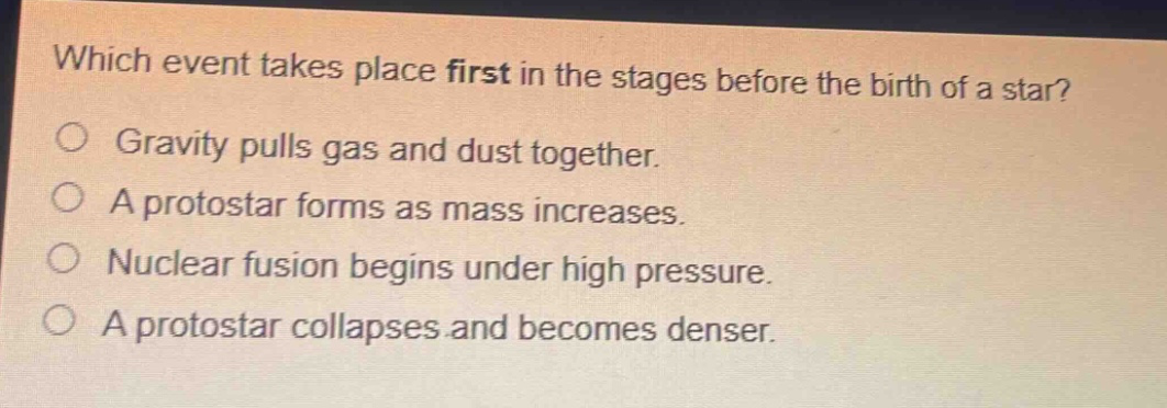 which event takes place first in the stages before the birth of a star? gravity pulls gas and dust together. a protostar forms as mass increases. nuclear fusion begins under high pressure. a protostar collapses and becomes denser.