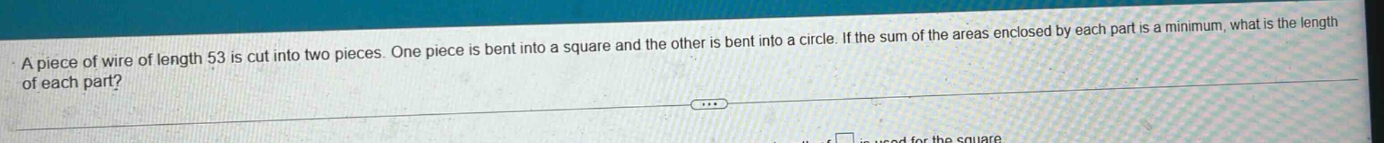 a piece of wire of length 53 is cut into two pieces. one piece is bent into a square and the other is bent into a circle. if the sum of the areas enclosed by each part is a minimum, what is the length of each part?