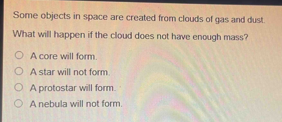 some objects in space are created from clouds of gas and dust. what will happen if the cloud does not have enough mass? a core will form. a star will not form. a protostar will form. a nebula will not form.