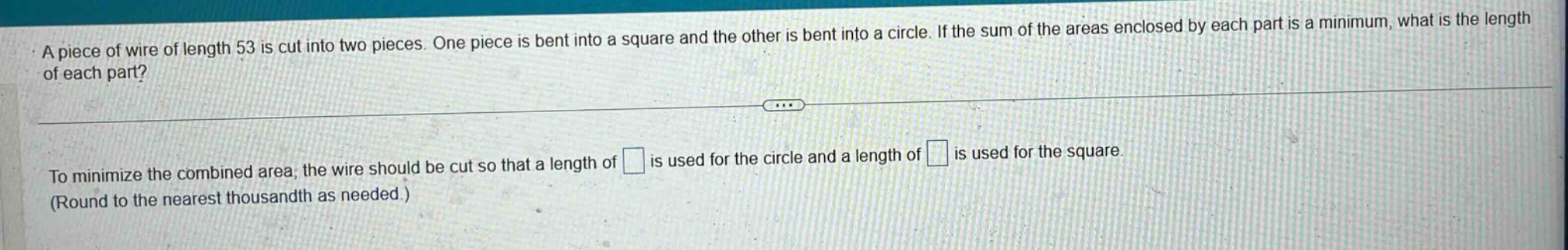 a piece of wire of length 53 is cut into two pieces. one piece is bent into a square and the other is bent into a circle. if the sum of the areas enclosed by each part is a minimum, what is the length of each part? to minimize the combined area, the wire should be cut so that a length of is used for the circle and a length of is used for the square. (round to the nearest thousandth as needed.)