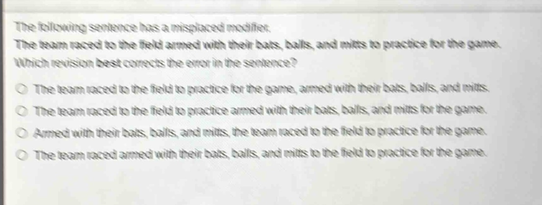the following sentence has a misplaced modifier. the team raced to the field armed with their bats, balls, and mitts to practice for the game. which revision best corrects the error in the sentence? the team raced to the field to practice for the game, armed with their bats, balls, and mitts. the team raced to the field to practice armed with their bats, balls, and mitts for the game. armed with their bats, balls, and mitts, the team raced to the field to practice for the game. the team raced armed with their bats, balls, and mitts to the field to practice for the game.
