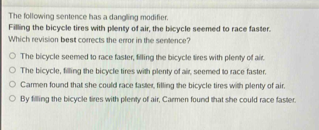 the following sentence has a dangling modifier. filling the bicycle tires with plenty of air, the bicycle seemed to race faster. which revision best corrects the error in the sentence? the bicycle seemed to race faster, filling the bicycle tires with plenty of air. the bicycle, filling the bicycle tires with plenty of air, seemed to race faster. carmen found that she could race faster, filling the bicycle tires with plenty of air. by filling the bicycle tires with plenty of air, carmen found that she could race faster.