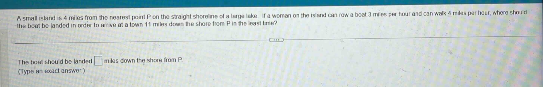 a small island is 4 miles from the nearest point p on the straight shoreline of a large lake. if a woman on the island can row a boat 3 miles per hour and can walk 4 miles per hour, where should the boat be landed in order to arrive at a town 11 miles down the shore from p in the least time? the boat should be landed miles down the shore from p. (type an exact answer.)