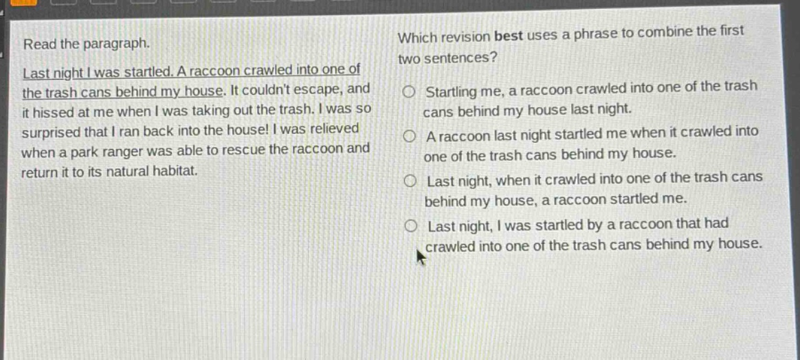read the paragraph. last night i was startled. a raccoon crawled into one of the trash cans behind my house. it couldnt escape, and it hissed at me when i was taking out the trash. i was so surprised that i ran back into the house! i was relieved when a park ranger was able to rescue the raccoon and return it to its natural habitat. which revision best uses a phrase to combine the first two sentences? starting me, a raccoon crawled into one of the trash cans behind my house last night. a raccoon last night startled me when it crawled into one of the trash cans behind my house. last night, when it crawled into one of the trash cans behind my house, a raccoon startled me. last night, i was startled by a raccoon that had crawled into one of the trash cans behind my house.