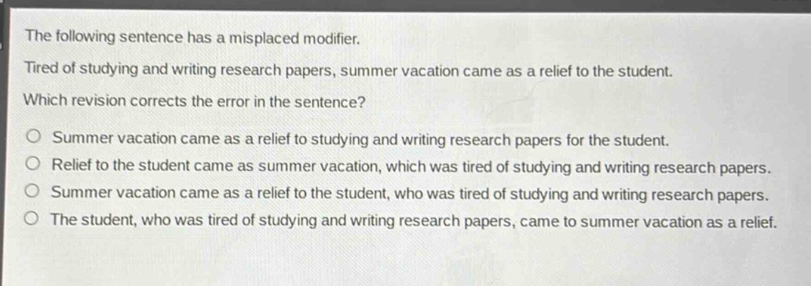 the following sentence has a misplaced modifier. tired of studying and writing research papers, summer vacation came as a relief to the student. which revision corrects the error in the sentence? summer vacation came as a relief to studying and writing research papers for the student. relief to the student came as summer vacation, which was tired of studying and writing research papers. summer vacation came as a relief to the student, who was tired of studying and writing research papers. the student, who was tired of studying and writing research papers, came to summer vacation as a relief.