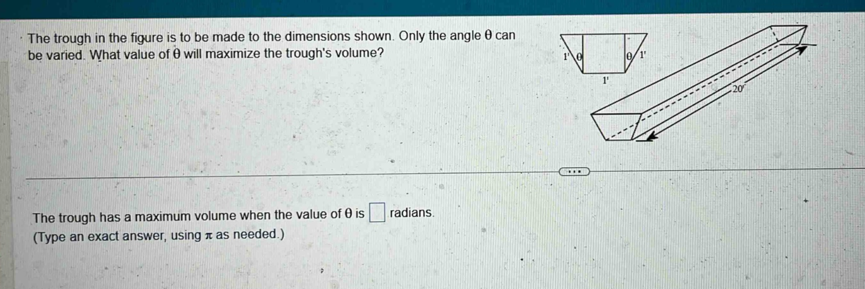 the trough in the figure is to be made to the dimensions shown. only the angle θ can be varied. what value of θ will maximize the troughs volume? the trough has a maximum volume when the value of θ is radians. (type an exact answer, using π as needed.)