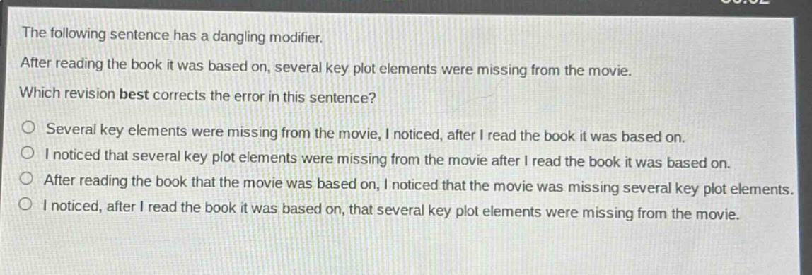 the following sentence has a dangling modifier. after reading the book it was based on, several key plot elements were missing from the movie. which revision best corrects the error in this sentence? o several key elements were missing from the movie, i noticed, after i read the book it was based on. o i noticed that several key plot elements were missing from the movie after i read the book it was based on. o after reading the book that the movie was based on, i noticed that the movie was missing several key plot elements. o i noticed, after i read the book it was based on, that several key plot elements were missing from the movie.